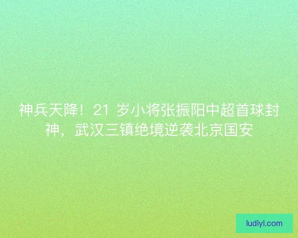 神兵天降！21 岁小将张振阳中超首球封神，武汉三镇绝境逆袭北京国安
