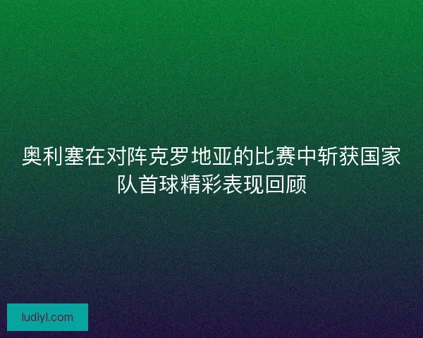 奥利塞在对阵克罗地亚的比赛中斩获国家队首球精彩表现回顾