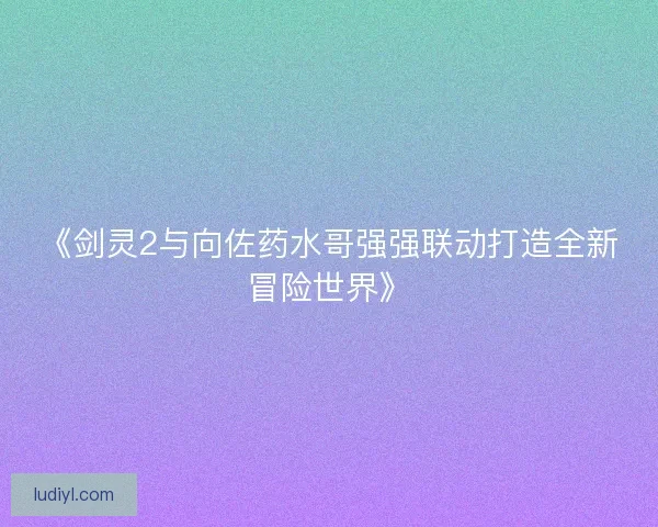 《剑灵2与向佐药水哥强强联动打造全新冒险世界》
