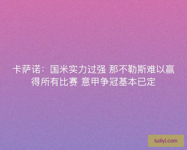 卡萨诺：国米实力过强 那不勒斯难以赢得所有比赛 意甲争冠基本已定