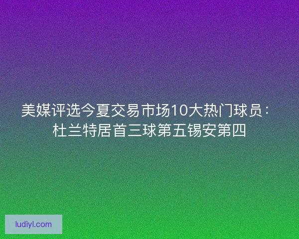 美媒评选今夏交易市场10大热门球员：杜兰特居首三球第五锡安第四