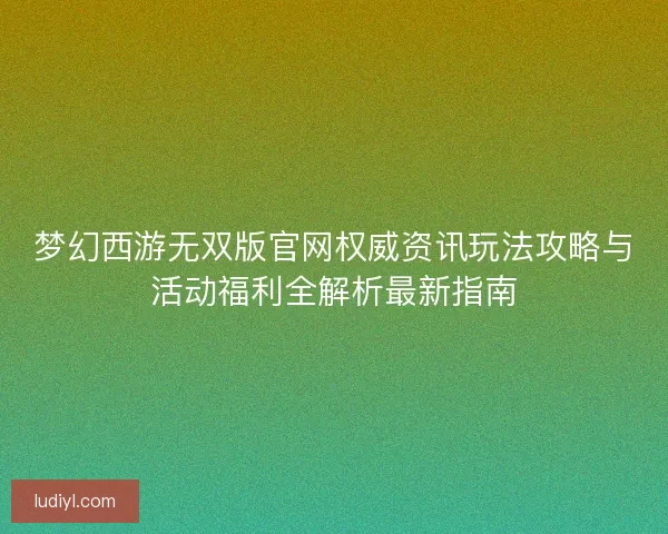 梦幻西游无双版官网权威资讯玩法攻略与活动福利全解析最新指南