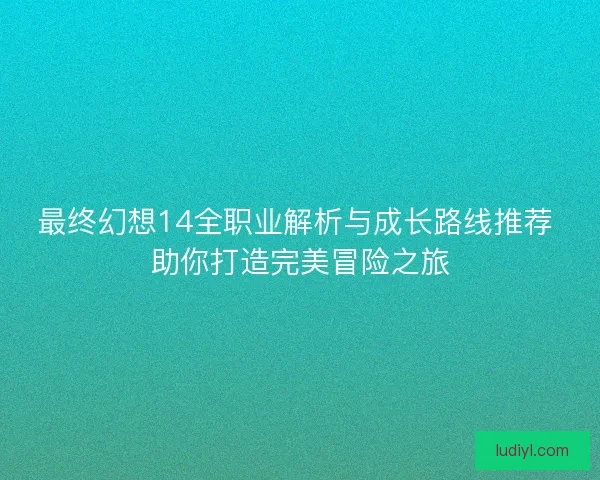 最终幻想14全职业解析与成长路线推荐 助你打造完美冒险之旅