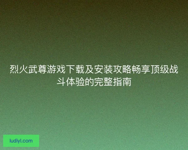烈火武尊游戏下载及安装攻略畅享顶级战斗体验的完整指南