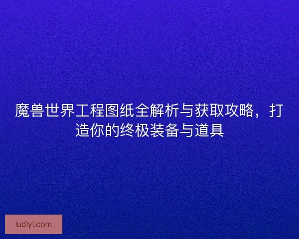 魔兽世界工程图纸全解析与获取攻略，打造你的终极装备与道具
