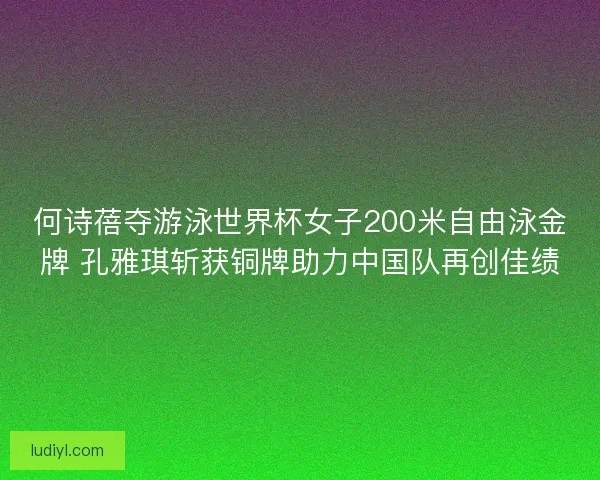 何诗蓓夺游泳世界杯女子200米自由泳金牌 孔雅琪斩获铜牌助力中国队再创佳绩