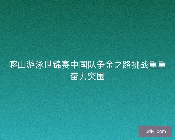 喀山游泳世锦赛中国队争金之路挑战重重奋力突围