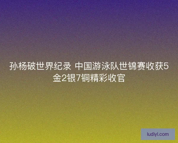 孙杨破世界纪录 中国游泳队世锦赛收获5金2银7铜精彩收官