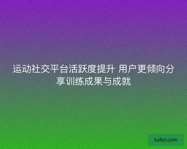 运动社交平台活跃度提升 用户更倾向分享训练成果与成就