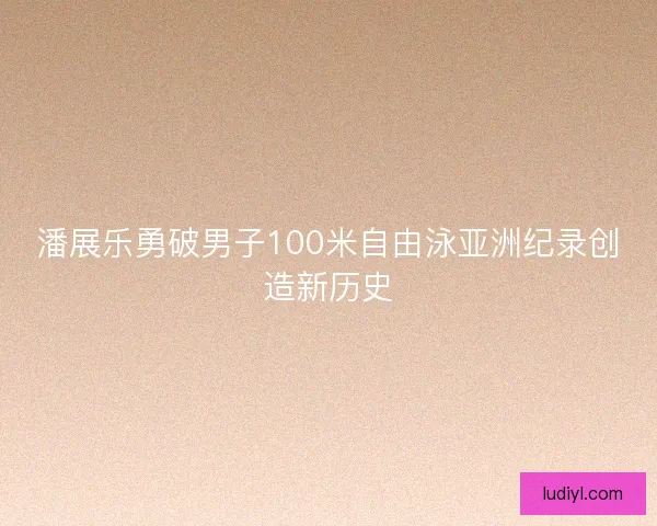 潘展乐勇破男子100米自由泳亚洲纪录创造新历史