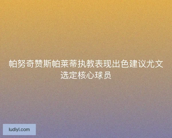 帕努奇赞斯帕莱蒂执教表现出色建议尤文选定核心球员