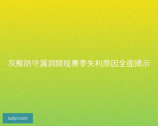 灰熊防守漏洞频现赛季失利原因全面揭示