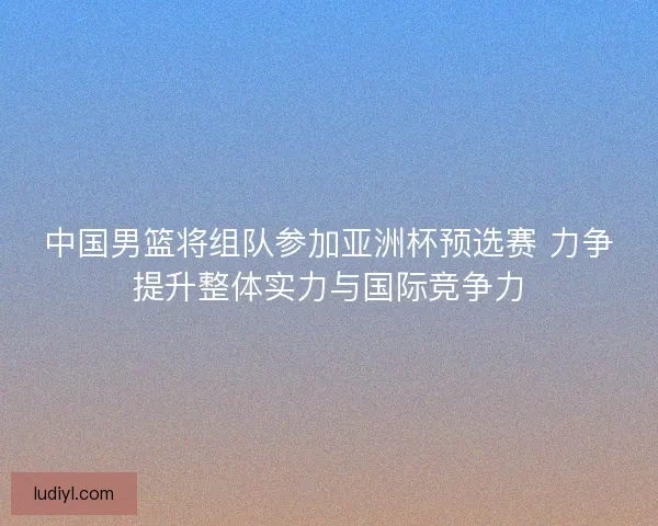 中国男篮将组队参加亚洲杯预选赛 力争提升整体实力与国际竞争力