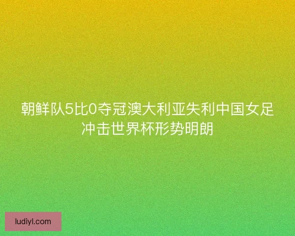 朝鲜队5比0夺冠澳大利亚失利中国女足冲击世界杯形势明朗
