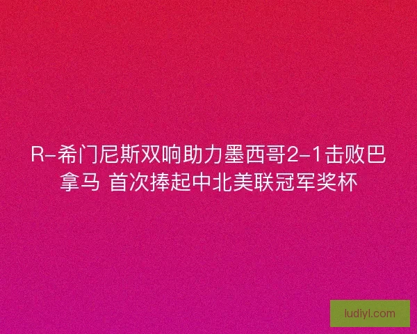R-希门尼斯双响助力墨西哥2-1击败巴拿马 首次捧起中北美联冠军奖杯