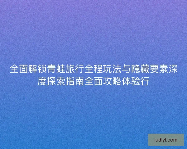 全面解锁青蛙旅行全程玩法与隐藏要素深度探索指南全面攻略体验行