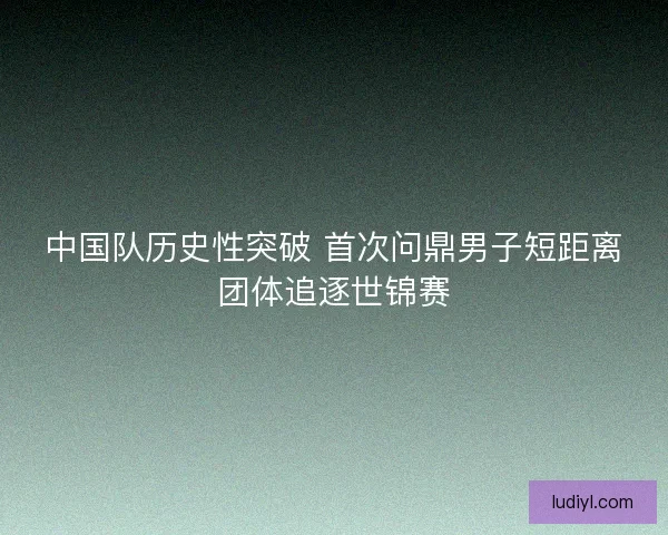 中国队历史性突破 首次问鼎男子短距离团体追逐世锦赛